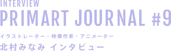 INTERVIEW PRIMART JOURNAL #9 イラストレーター・映像作家・アニメーター 北村みなみ インタビュー